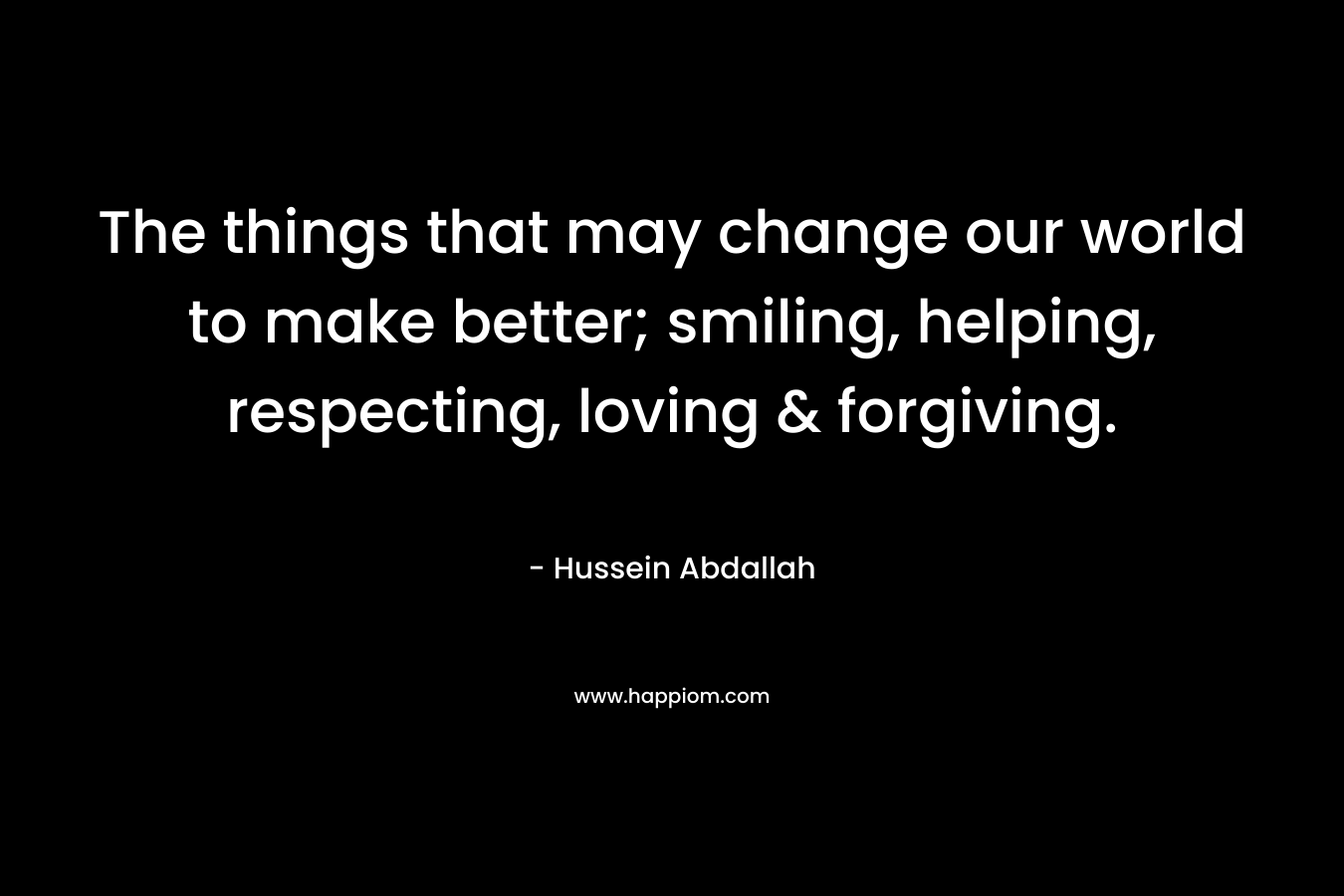 The things that may change our world to make better; smiling, helping, respecting, loving & forgiving.