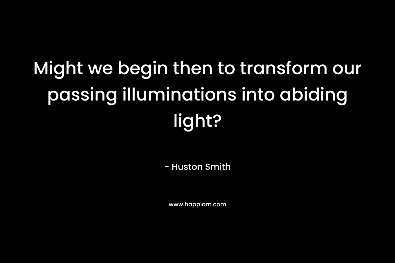 Might we begin then to transform our passing illuminations into abiding light? – Huston Smith