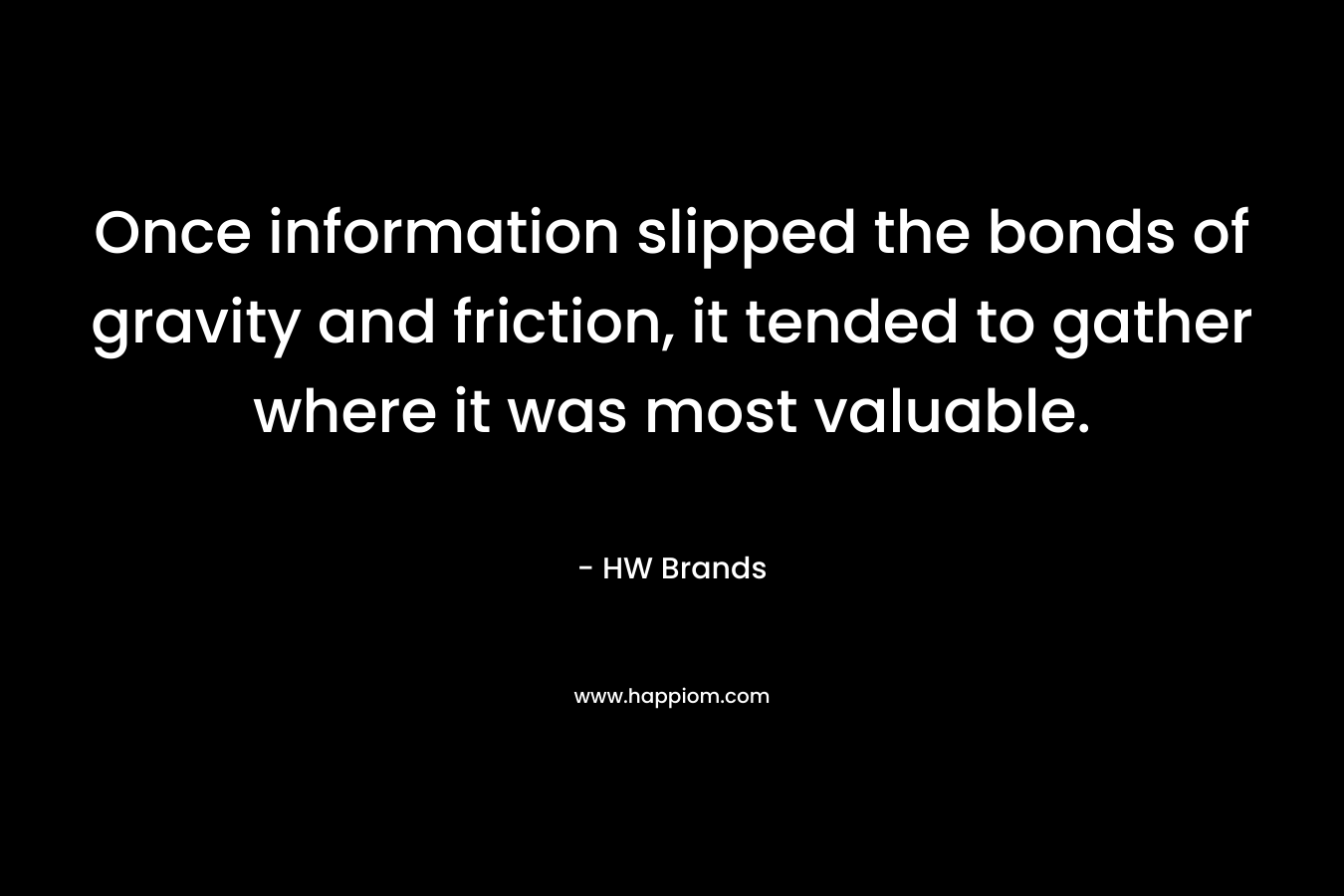 Once information slipped the bonds of gravity and friction, it tended to gather where it was most valuable. – HW Brands