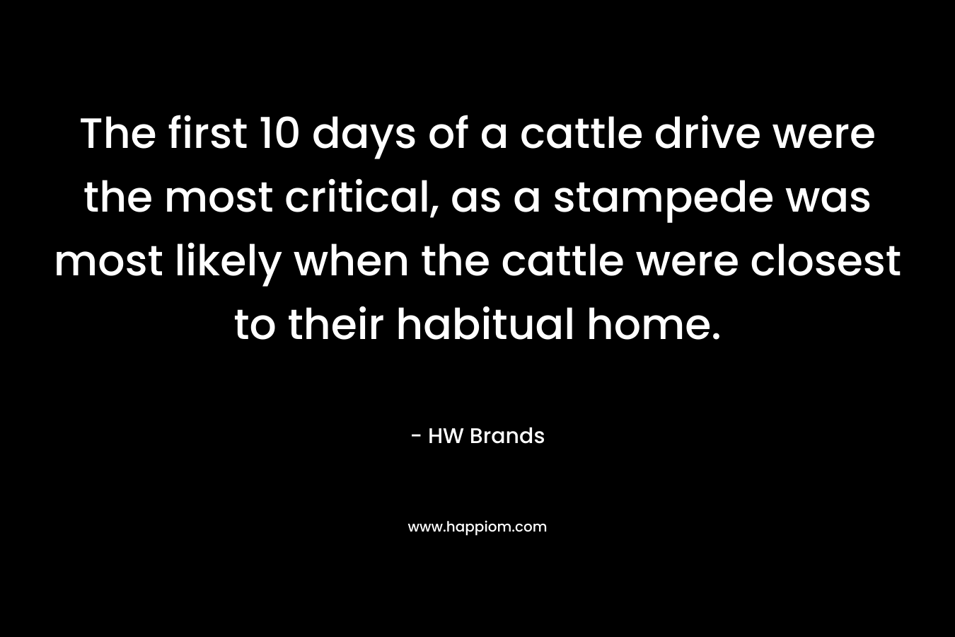 The first 10 days of a cattle drive were the most critical, as a stampede was most likely when the cattle were closest to their habitual home. – HW Brands