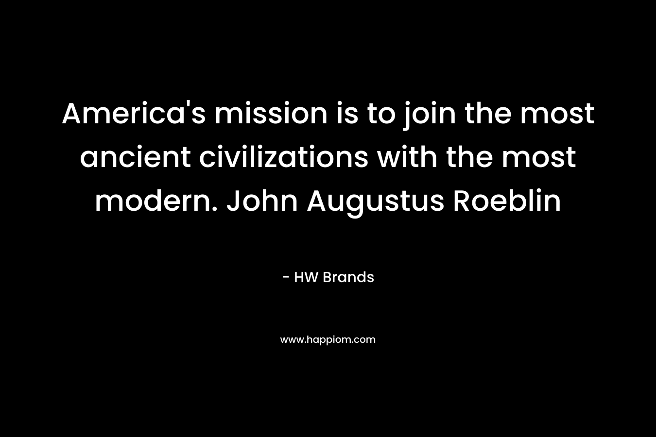 America’s mission is to join the most ancient civilizations with the most modern. John Augustus Roeblin – HW Brands