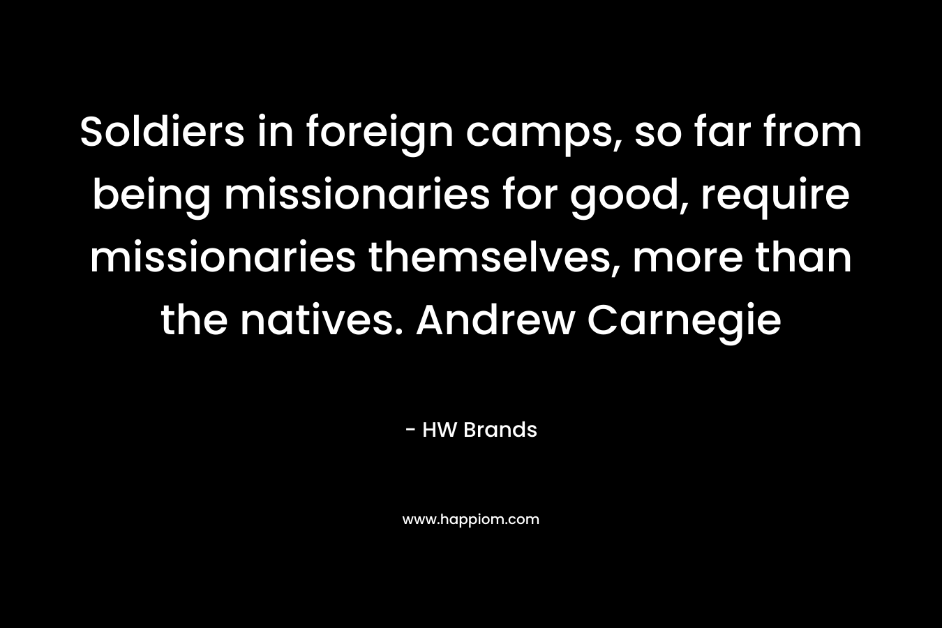 Soldiers in foreign camps, so far from being missionaries for good, require missionaries themselves, more than the natives. Andrew Carnegie – HW Brands