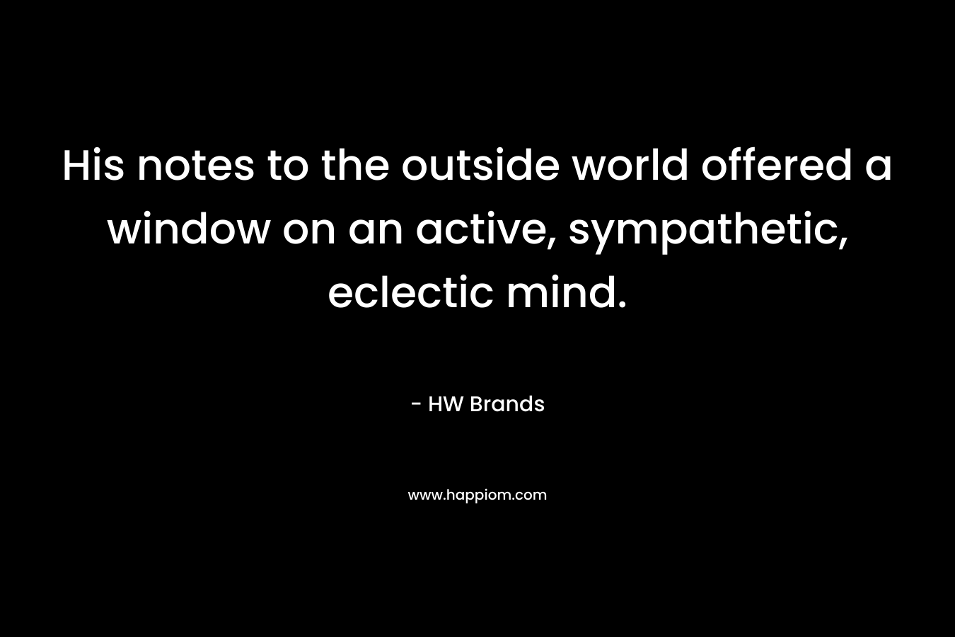 His notes to the outside world offered a window on an active, sympathetic, eclectic mind. – HW Brands