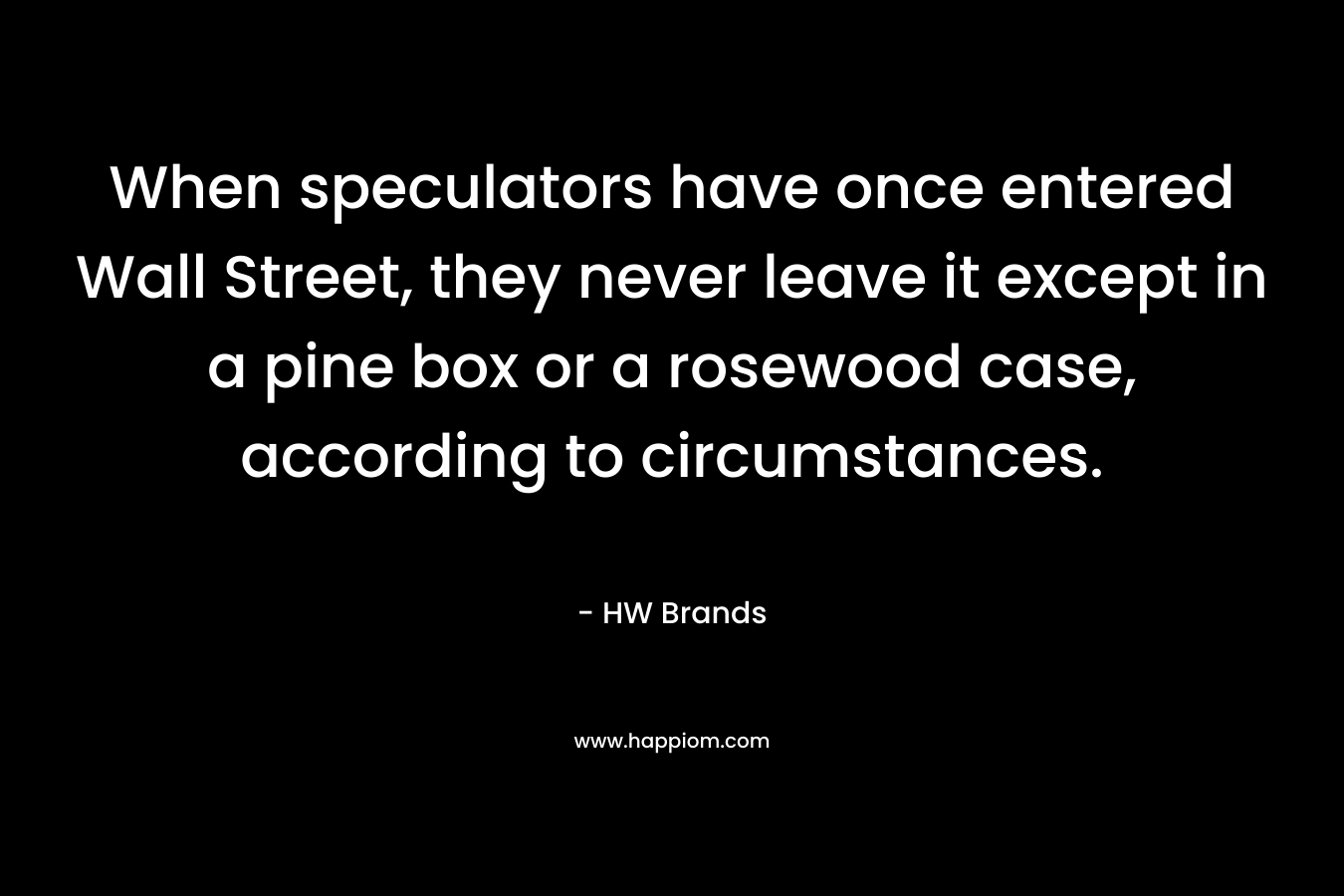 When speculators have once entered Wall Street, they never leave it except in a pine box or a rosewood case, according to circumstances. – HW Brands