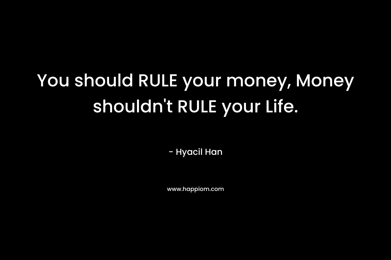 You should RULE your money, Money shouldn’t RULE your Life. – Hyacil Han