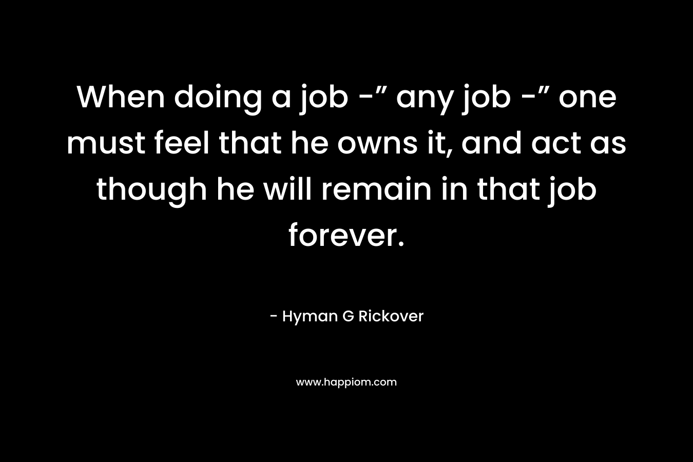 When doing a job -” any job -” one must feel that he owns it, and act as though he will remain in that job forever.
