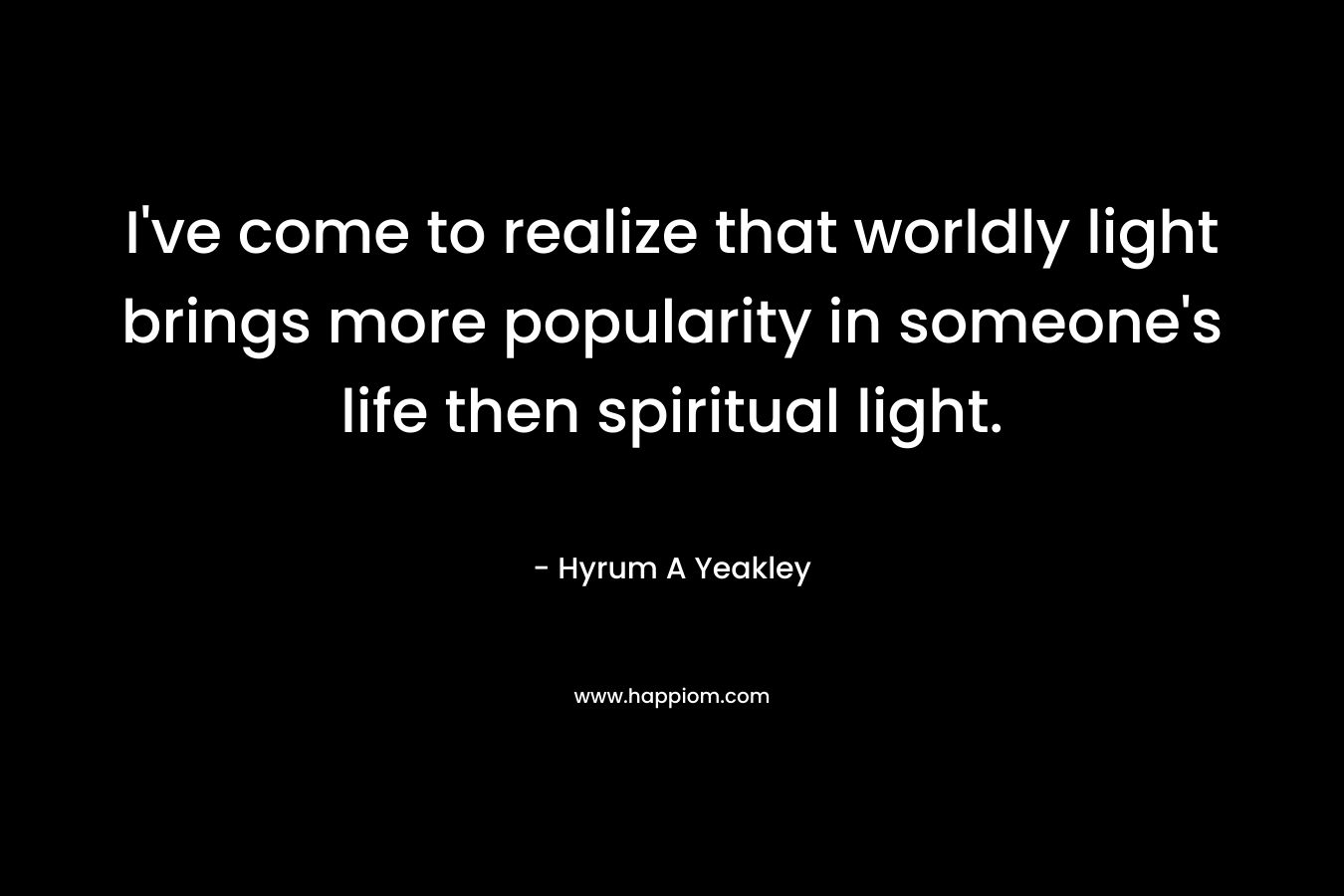 I’ve come to realize that worldly light brings more popularity in someone’s life then spiritual light. – Hyrum A Yeakley