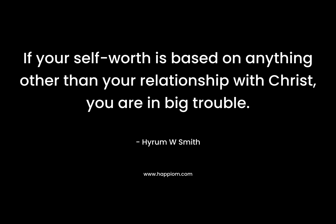 If your self-worth is based on anything other than your relationship with Christ, you are in big trouble. – Hyrum W Smith