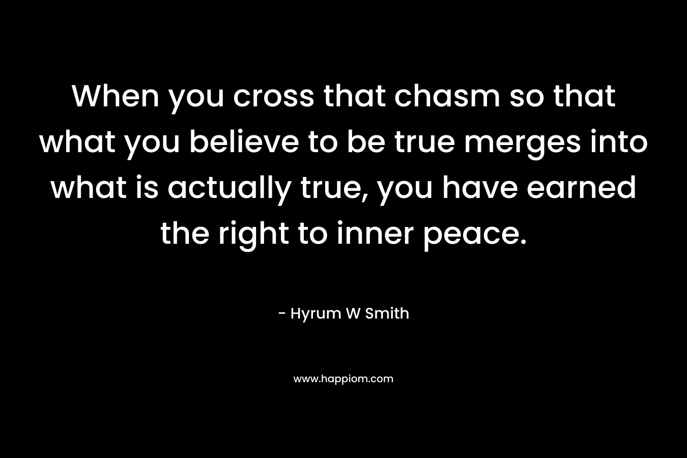 When you cross that chasm so that what you believe to be true merges into what is actually true, you have earned the right to inner peace. – Hyrum W Smith