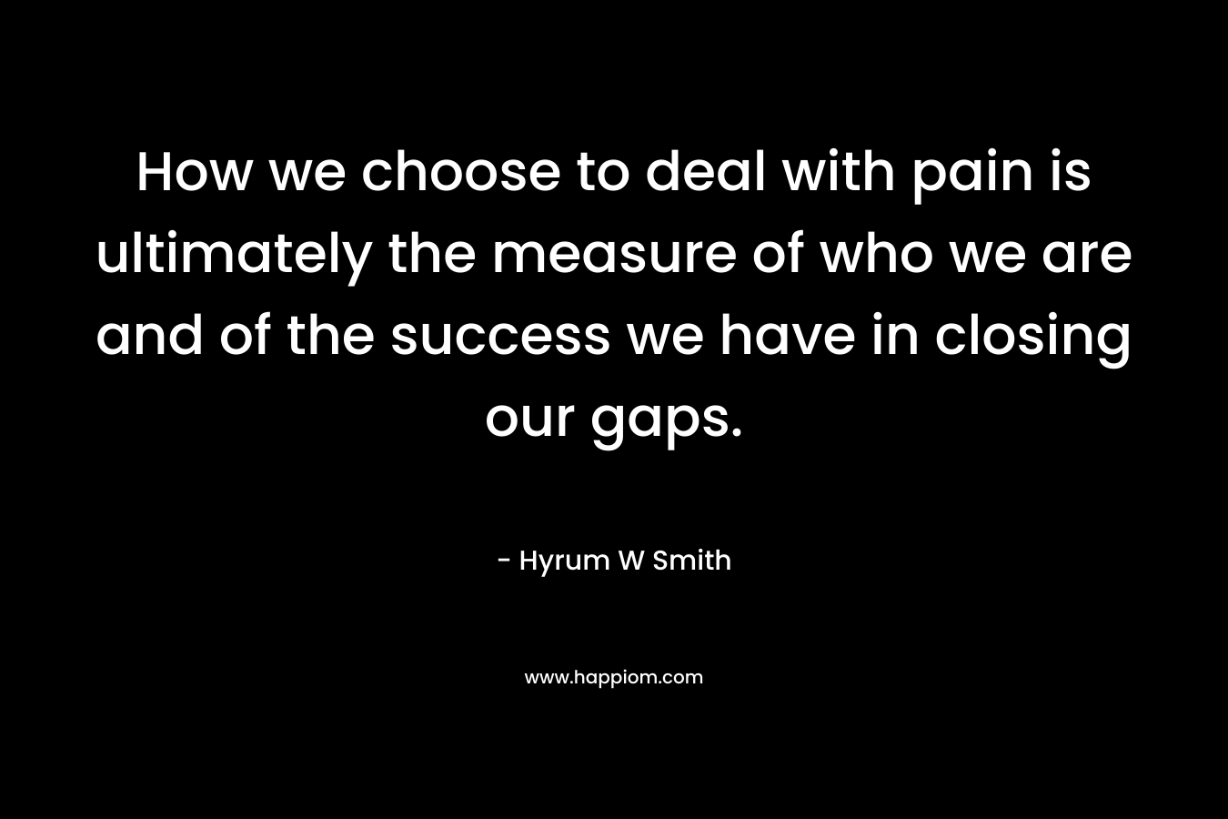 How we choose to deal with pain is ultimately the measure of who we are and of the success we have in closing our gaps. – Hyrum W Smith