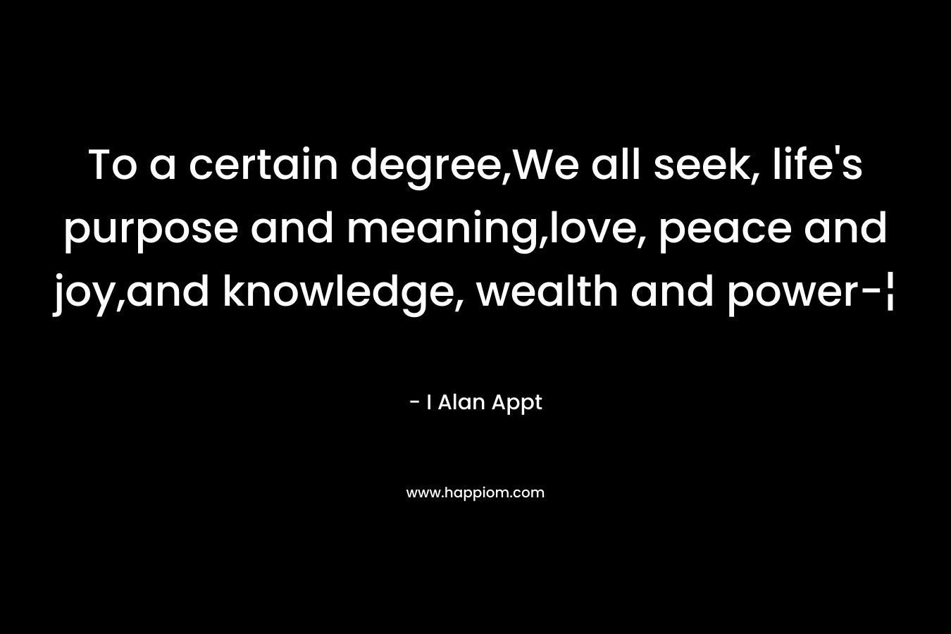 To a certain degree,We all seek, life’s purpose and meaning,love, peace and joy,and knowledge, wealth and power-¦ – I Alan Appt