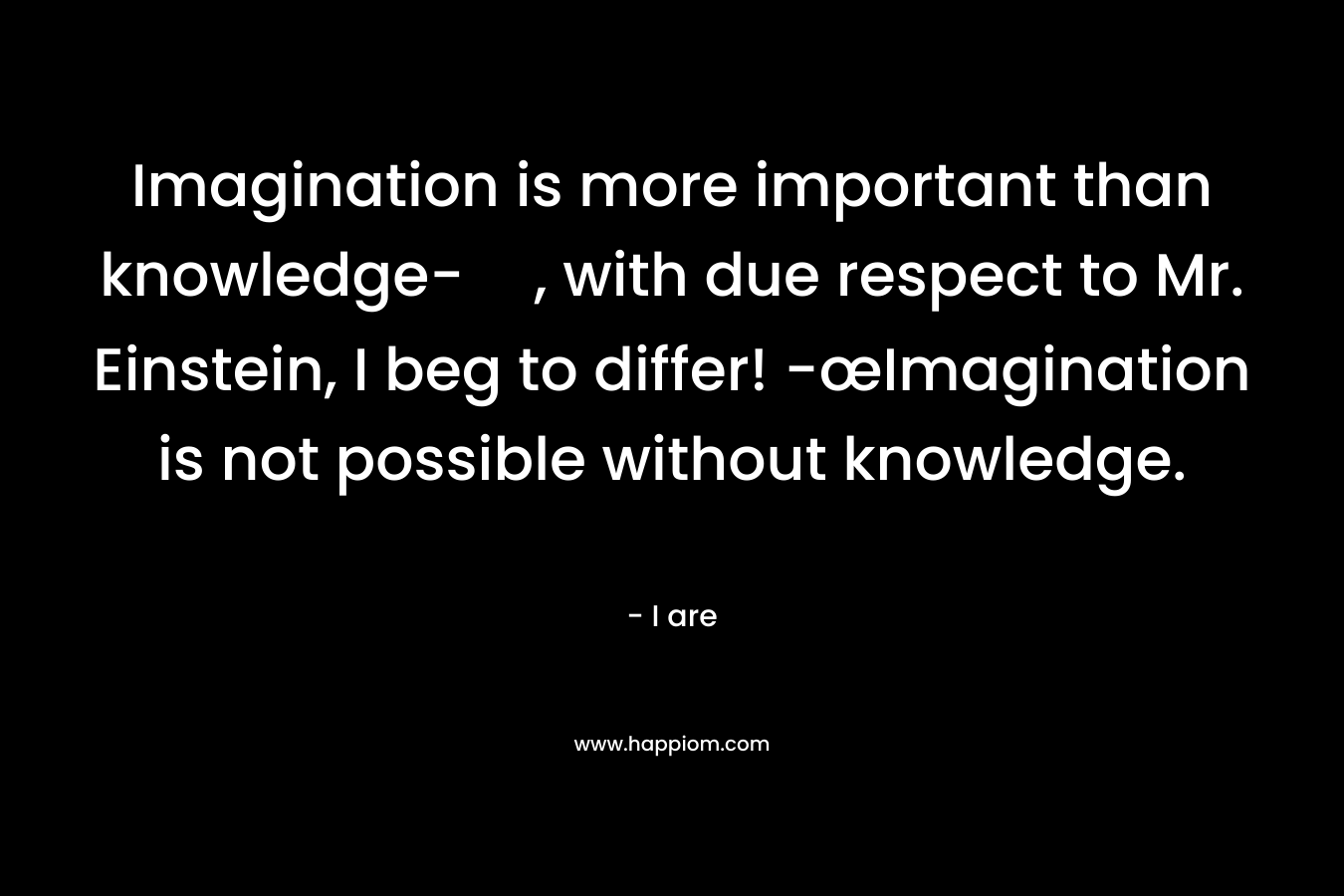 Imagination is more important than knowledge-, with due respect to Mr. Einstein, I beg to differ! -œImagination is not possible without knowledge. – I are