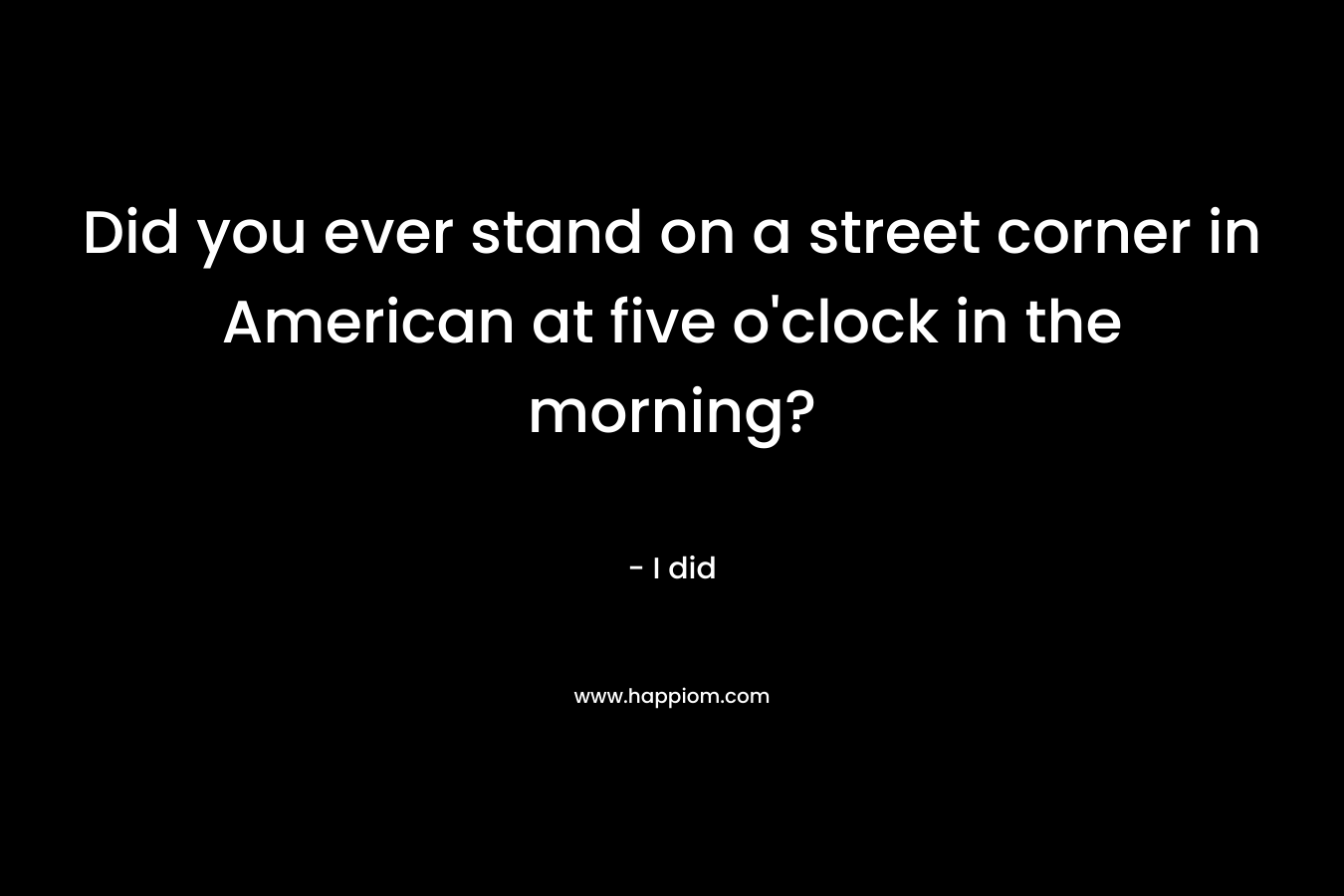 Did you ever stand on a street corner in American at five o’clock in the morning? – I did