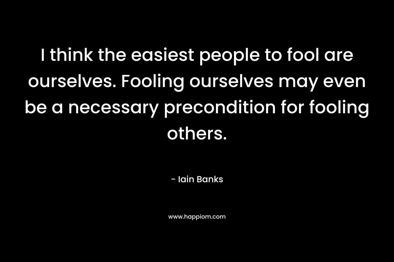 I think the easiest people to fool are ourselves. Fooling ourselves may even be a necessary precondition for fooling others.