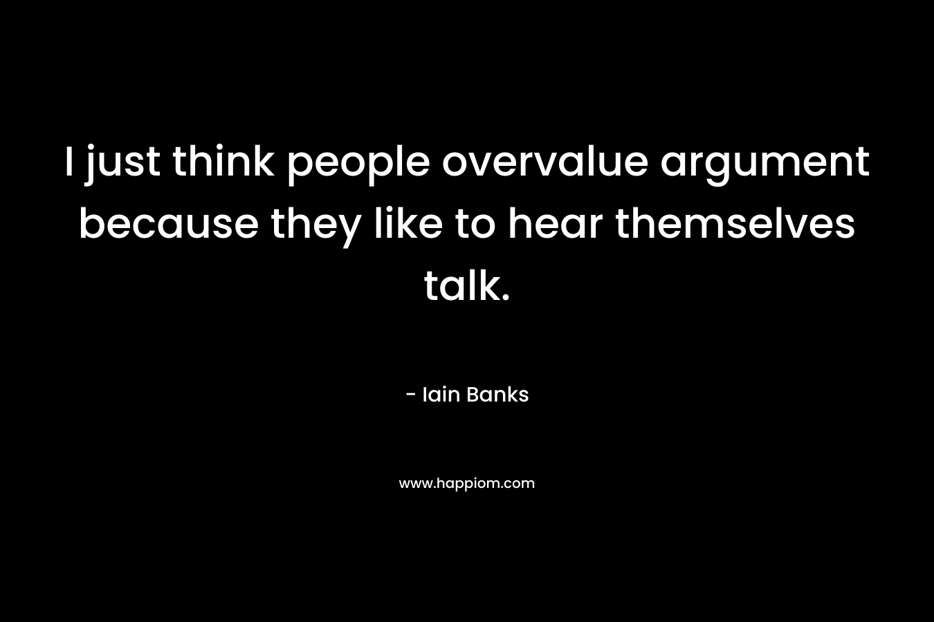 I just think people overvalue argument because they like to hear themselves talk. – Iain Banks