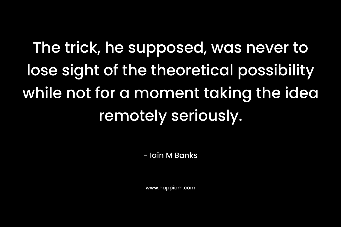 The trick, he supposed, was never to lose sight of the theoretical possibility while not for a moment taking the idea remotely seriously.