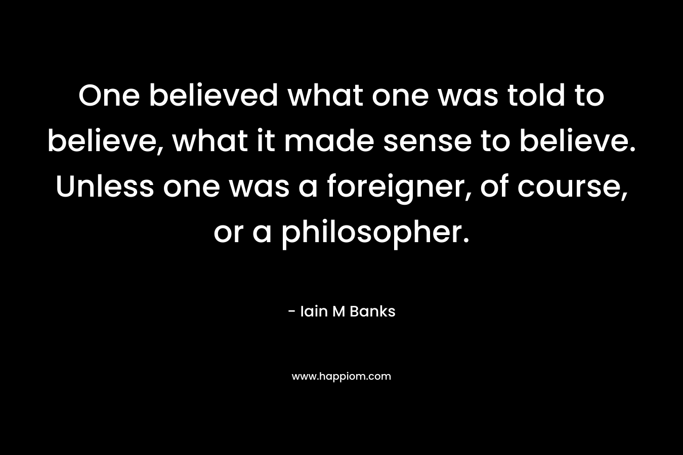 One believed what one was told to believe, what it made sense to believe. Unless one was a foreigner, of course, or a philosopher. – Iain M Banks