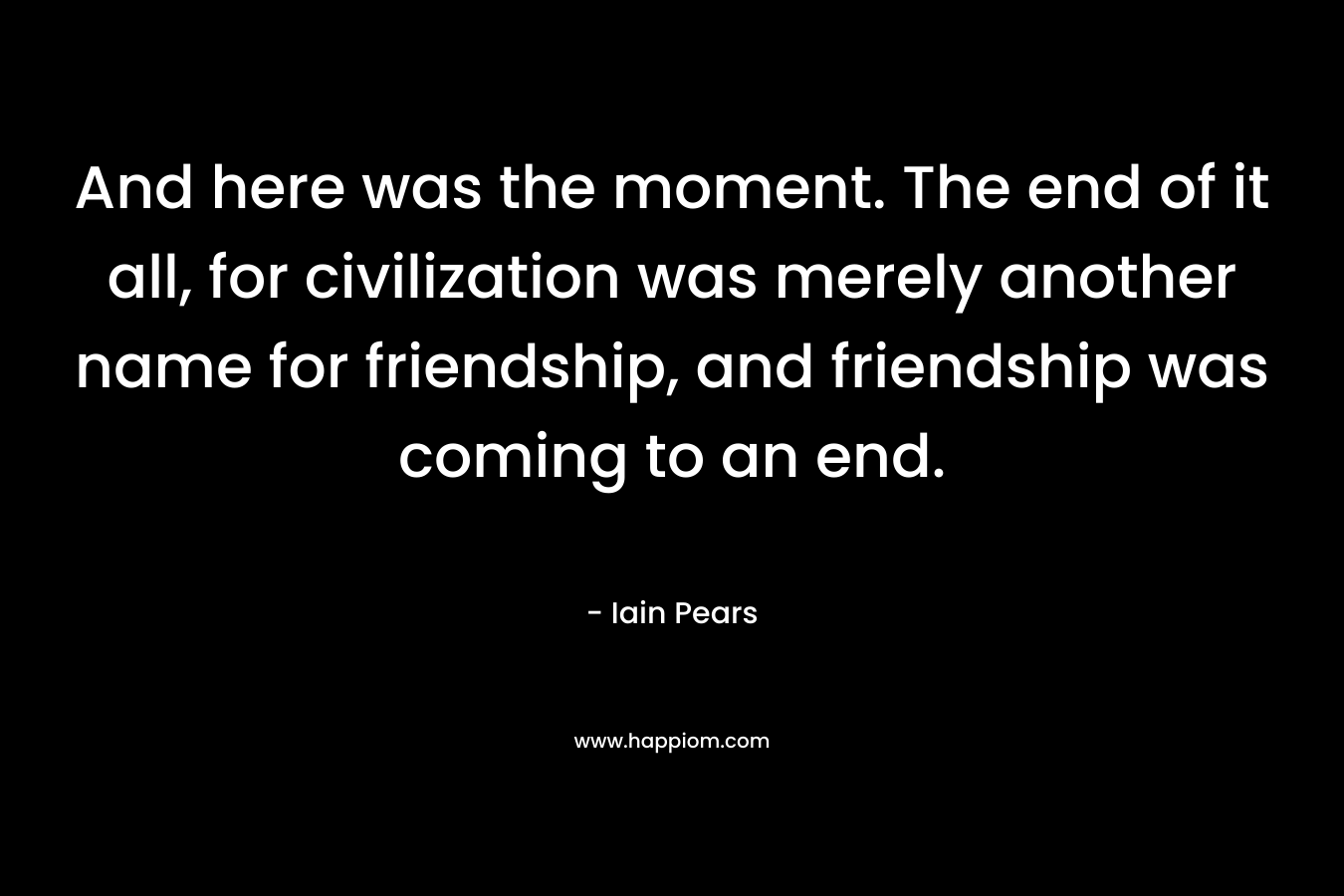 And here was the moment. The end of it all, for civilization was merely another name for friendship, and friendship was coming to an end.
