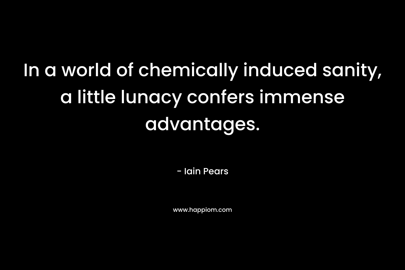 In a world of chemically induced sanity, a little lunacy confers immense advantages. – Iain Pears
