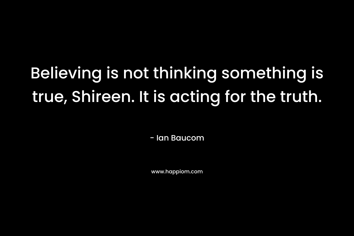 Believing is not thinking something is true, Shireen. It is acting for the truth.