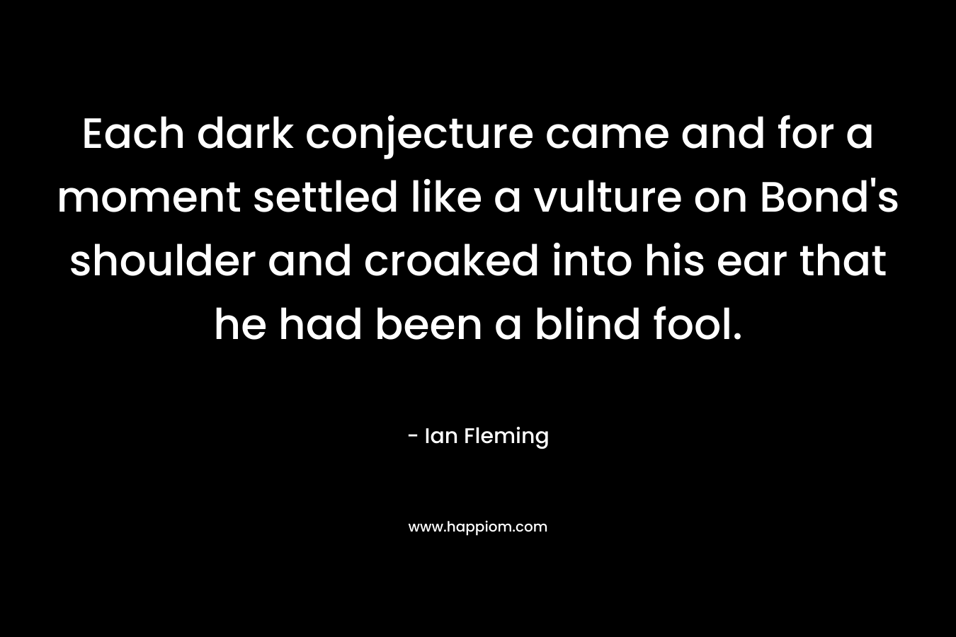 Each dark conjecture came and for a moment settled like a vulture on Bond’s shoulder and croaked into his ear that he had been a blind fool. – Ian Fleming