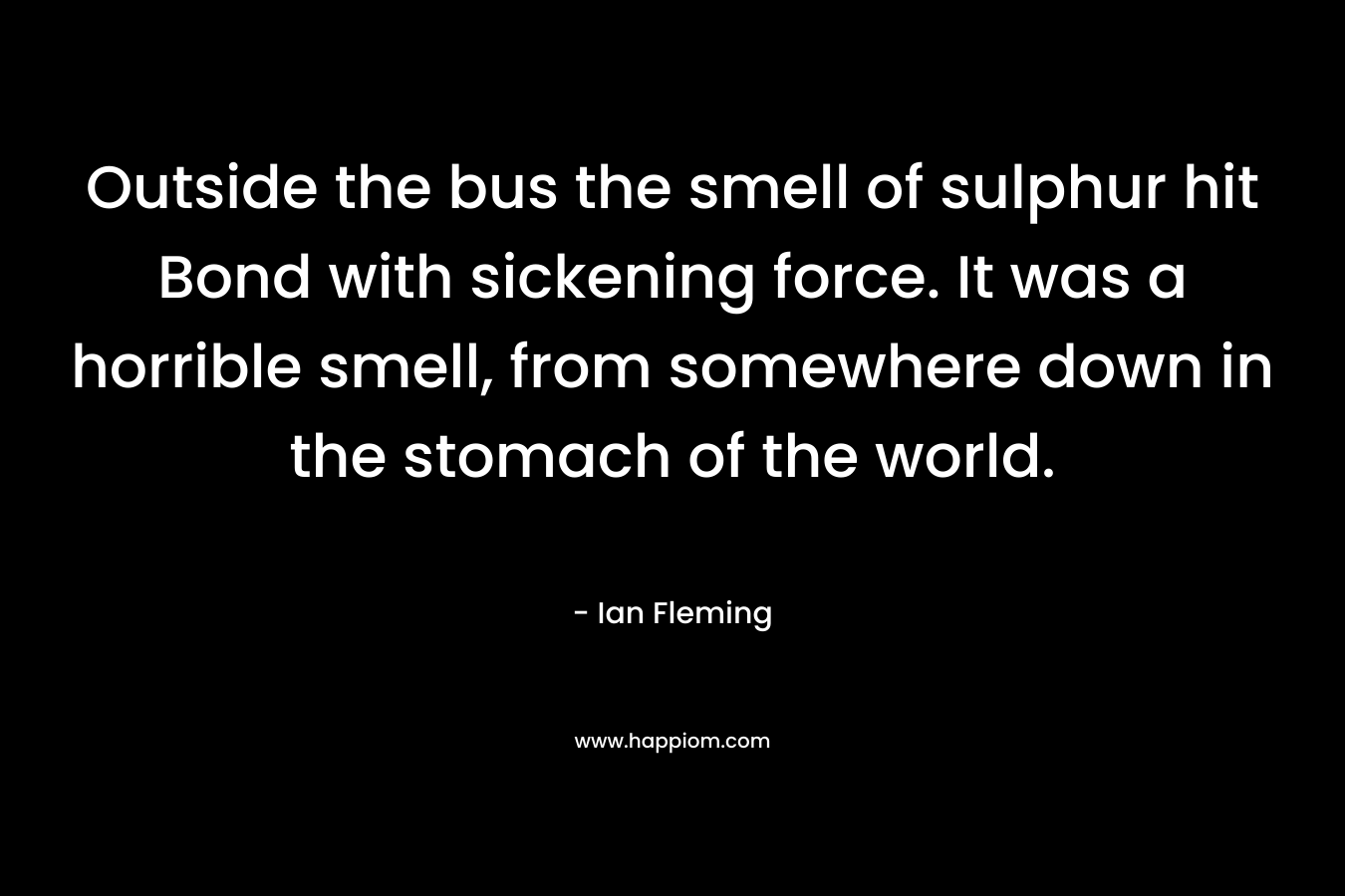 Outside the bus the smell of sulphur hit Bond with sickening force. It was a horrible smell, from somewhere down in the stomach of the world. – Ian Fleming