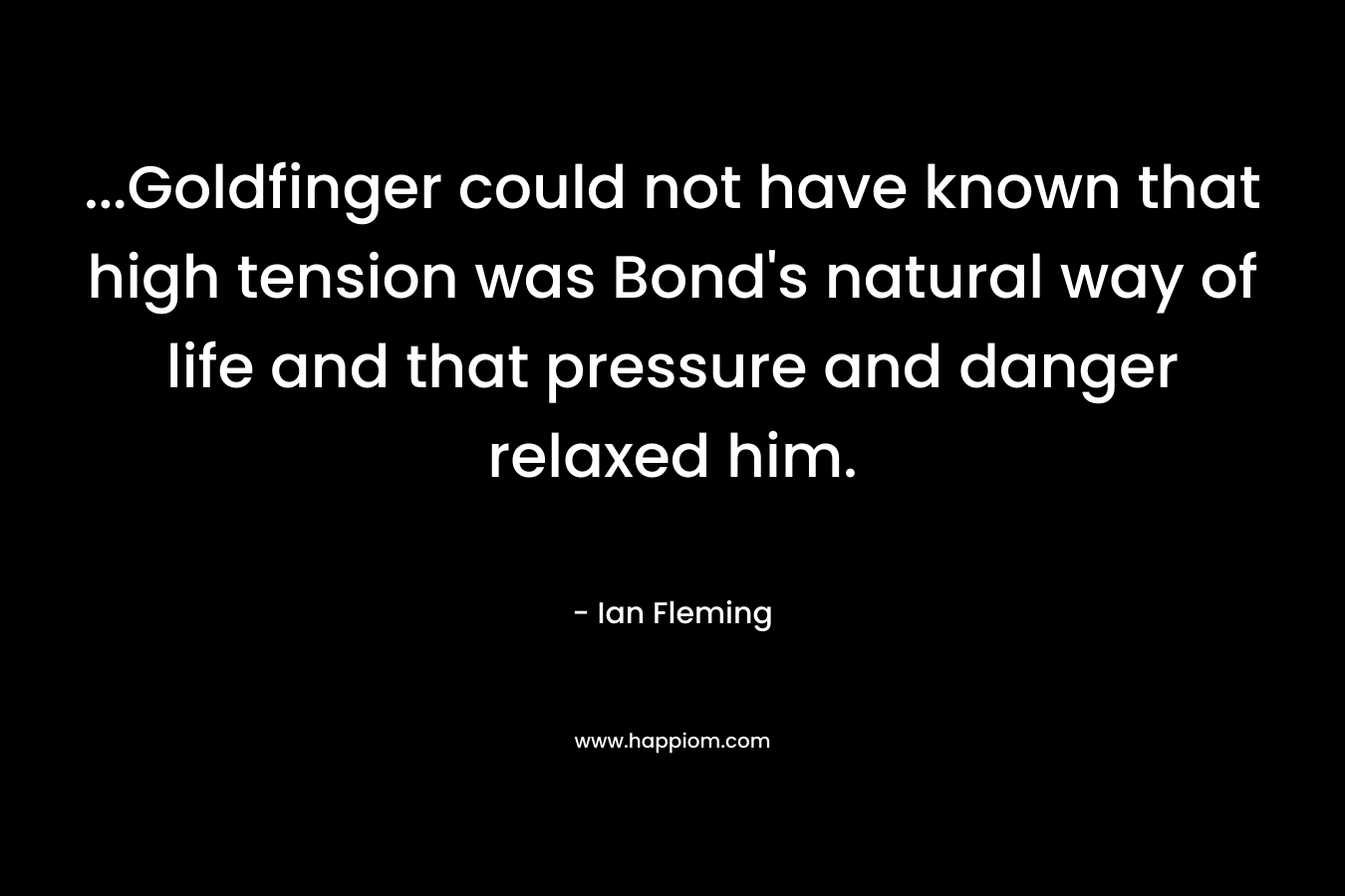 …Goldfinger could not have known that high tension was Bond’s natural way of life and that pressure and danger relaxed him. – Ian Fleming