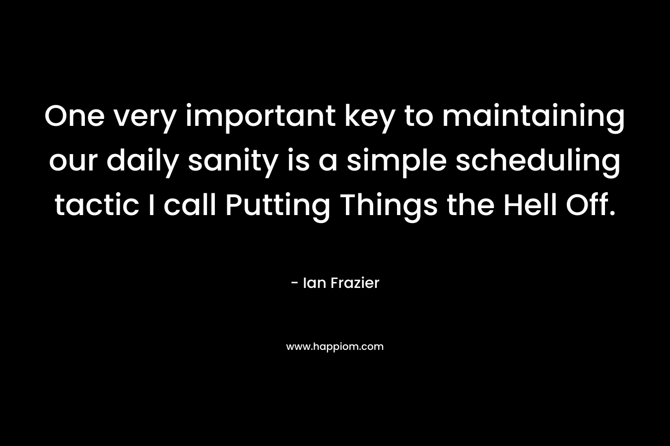 One very important key to maintaining our daily sanity is a simple scheduling tactic I call Putting Things the Hell Off. – Ian Frazier