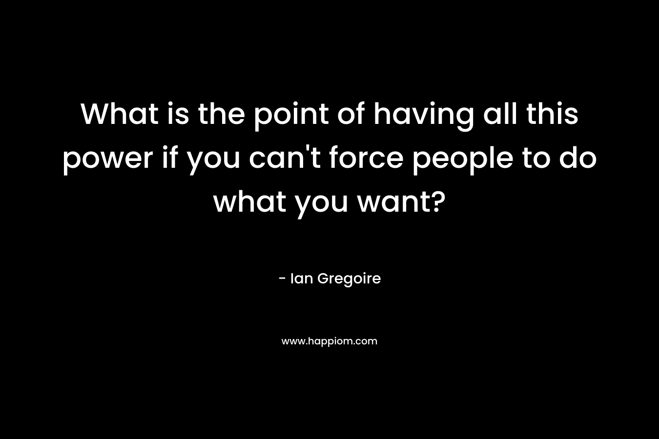 What is the point of having all this power if you can’t force people to do what you want? – Ian Gregoire