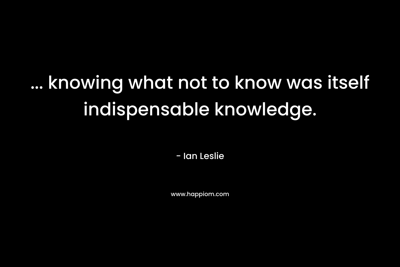 … knowing what not to know was itself indispensable knowledge. – Ian Leslie