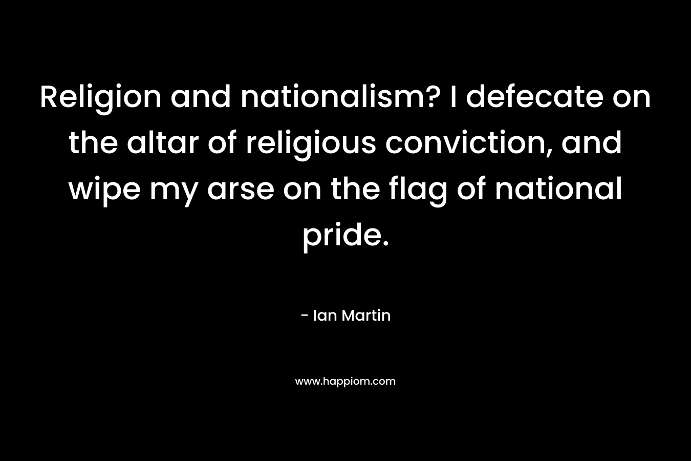 Religion and nationalism? I defecate on the altar of religious conviction, and wipe my arse on the flag of national pride. – Ian Martin