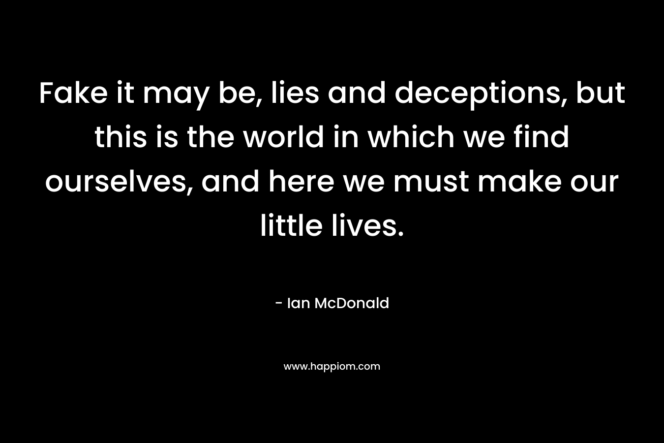Fake it may be, lies and deceptions, but this is the world in which we find ourselves, and here we must make our little lives. – Ian McDonald