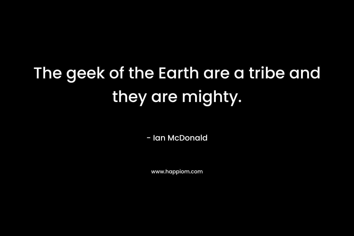 The geek of the Earth are a tribe and they are mighty. – Ian McDonald