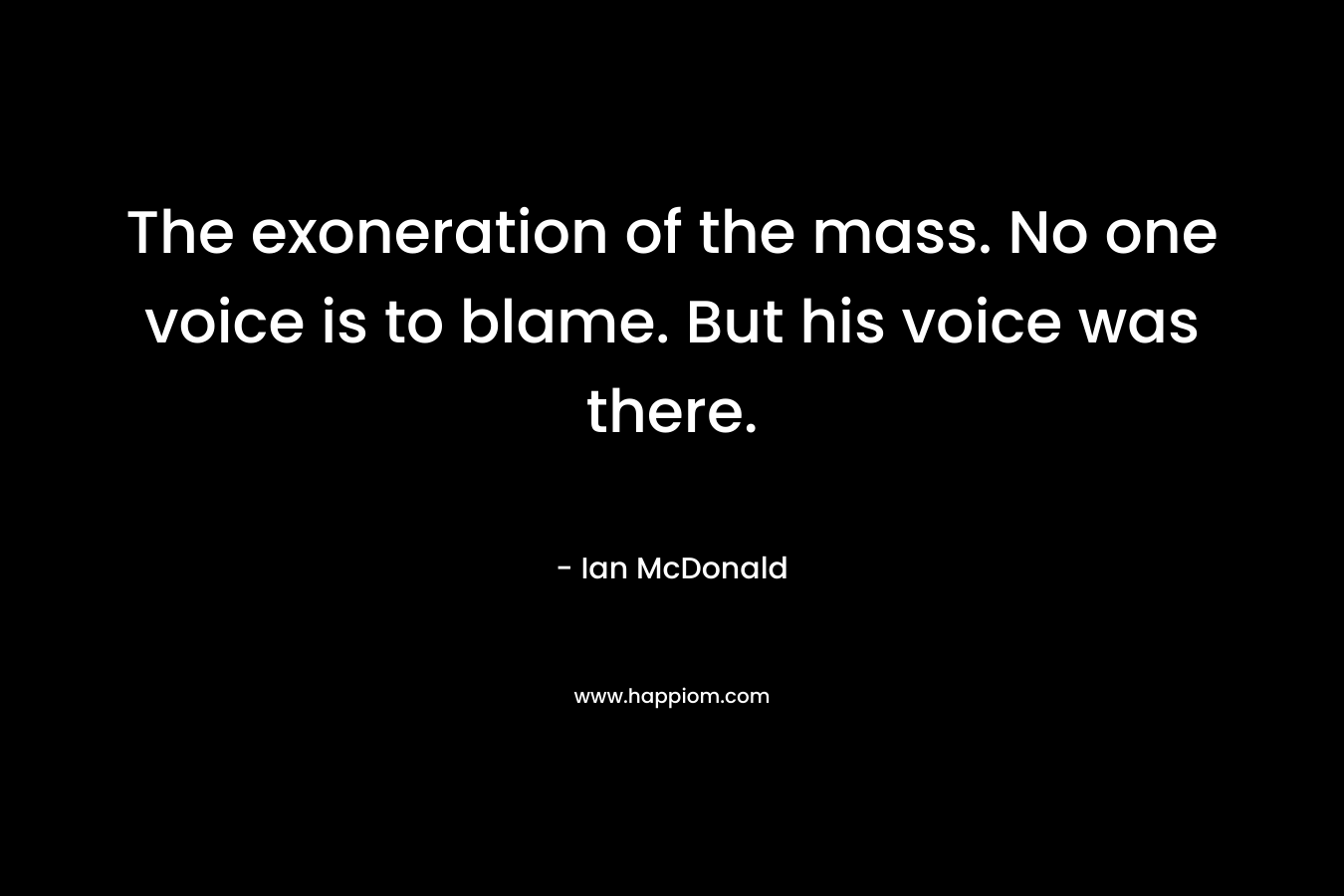 The exoneration of the mass. No one voice is to blame. But his voice was there. – Ian McDonald
