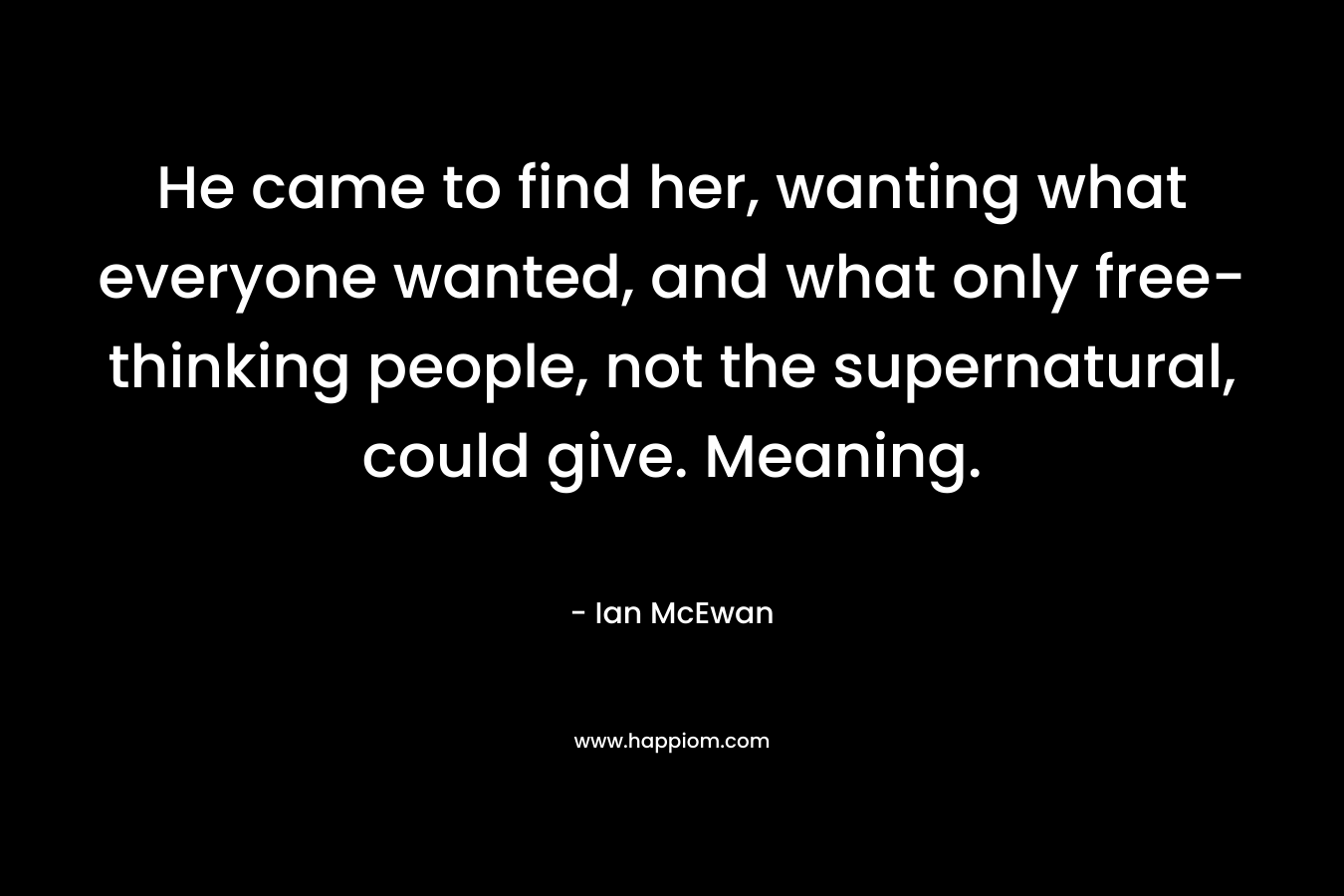 He came to find her, wanting what everyone wanted, and what only free-thinking people, not the supernatural, could give. Meaning. – Ian McEwan