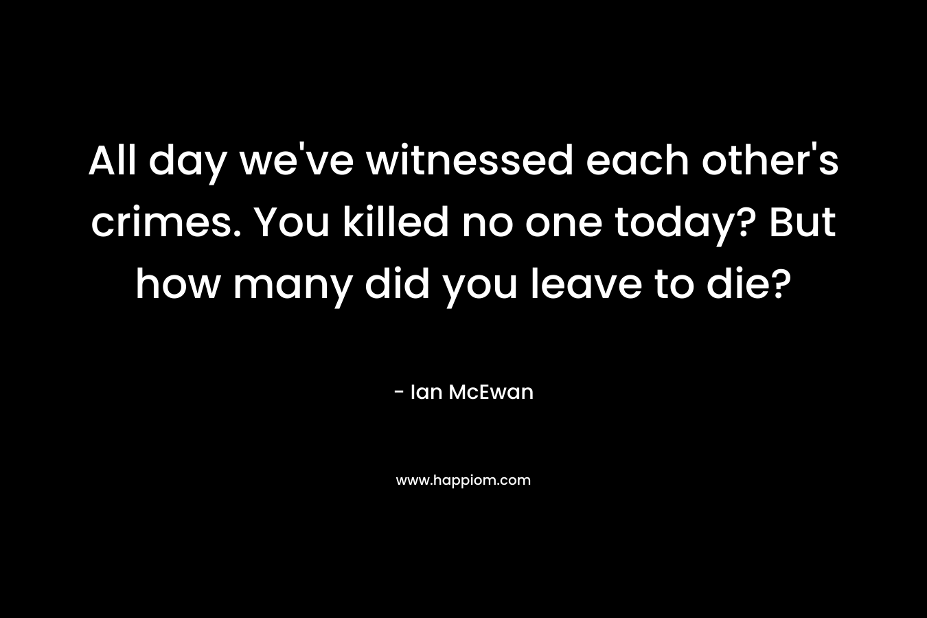All day we’ve witnessed each other’s crimes. You killed no one today? But how many did you leave to die? – Ian McEwan