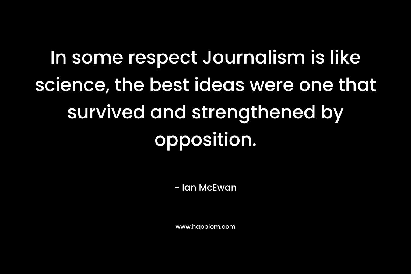In some respect Journalism is like science, the best ideas were one that survived and strengthened by opposition. – Ian McEwan