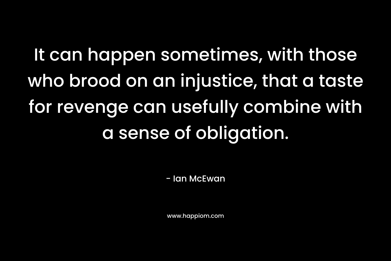It can happen sometimes, with those who brood on an injustice, that a taste for revenge can usefully combine with a sense of obligation. – Ian McEwan