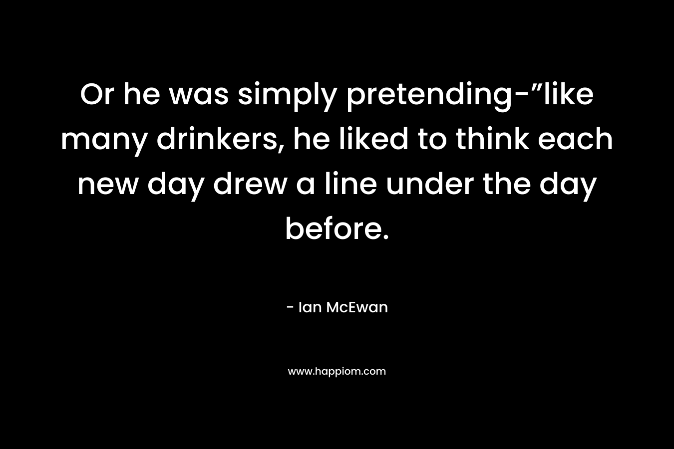Or he was simply pretending-”like many drinkers, he liked to think each new day drew a line under the day before. – Ian McEwan