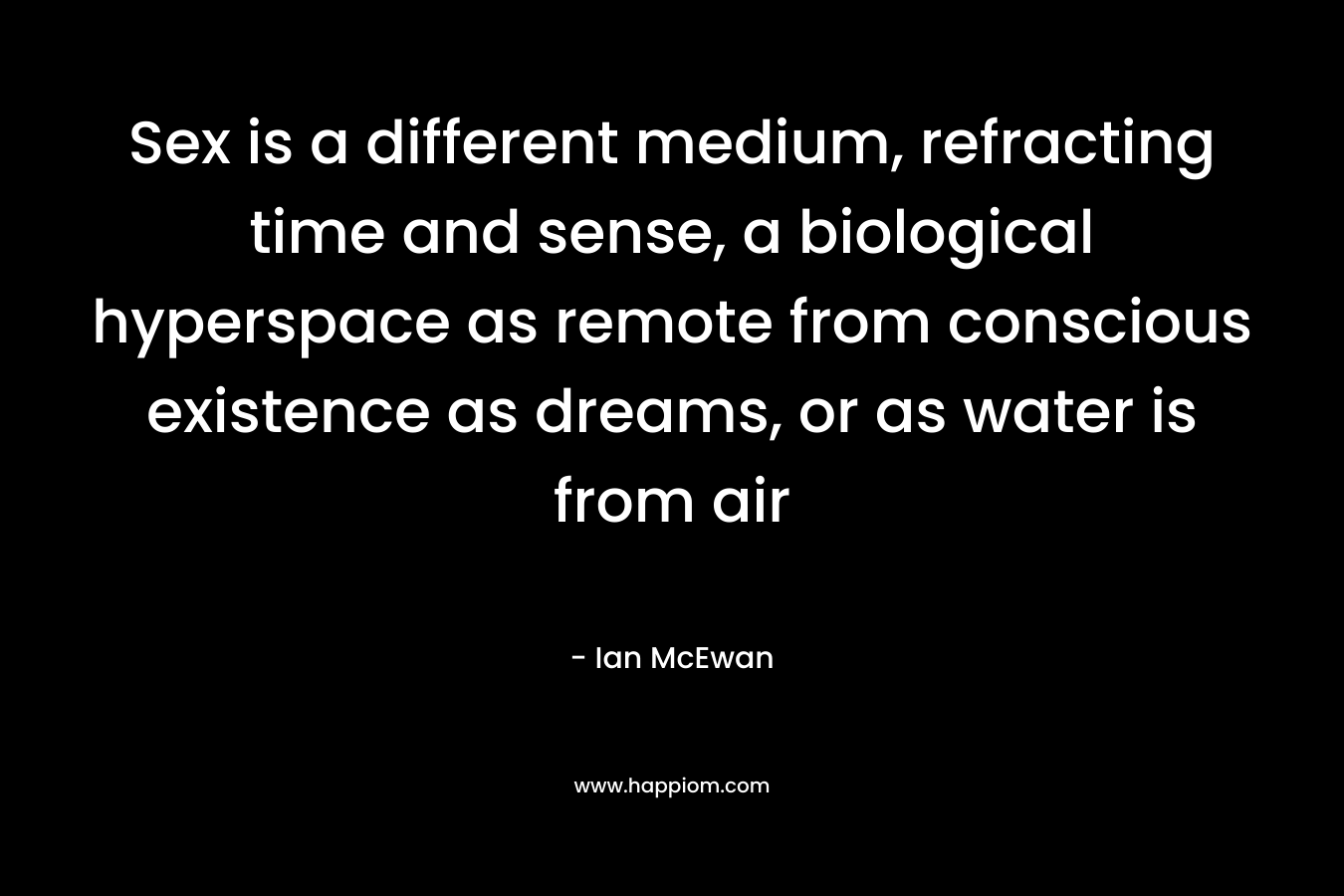 Sex is a different medium, refracting time and sense, a biological hyperspace as remote from conscious existence as dreams, or as water is from air – Ian McEwan
