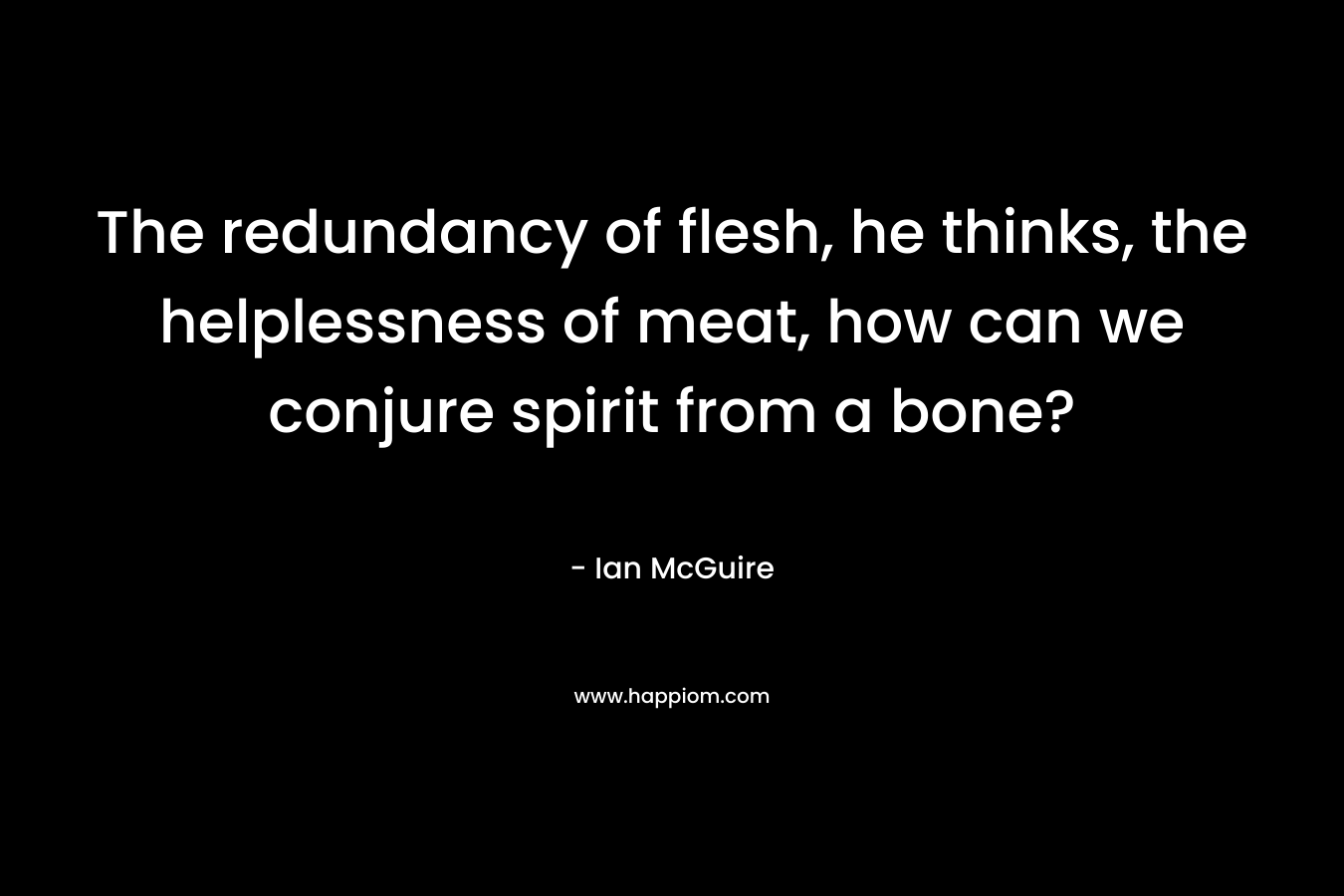 The redundancy of flesh, he thinks, the helplessness of meat, how can we conjure spirit from a bone? – Ian McGuire