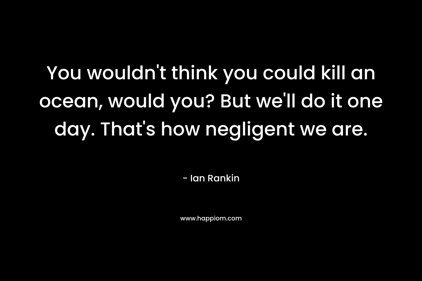You wouldn’t think you could kill an ocean, would you? But we’ll do it one day. That’s how negligent we are. – Ian Rankin