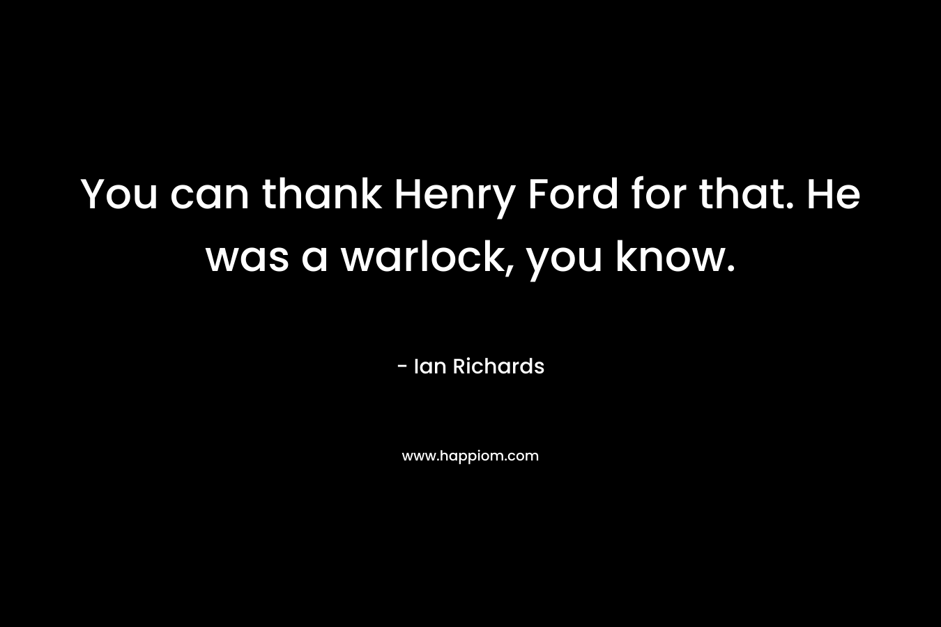 You can thank Henry Ford for that. He was a warlock, you know. – Ian Richards