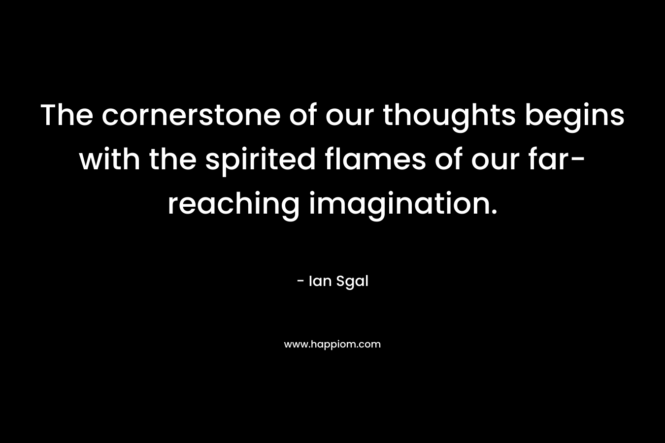 The cornerstone of our thoughts begins with the spirited flames of our far-reaching imagination.
