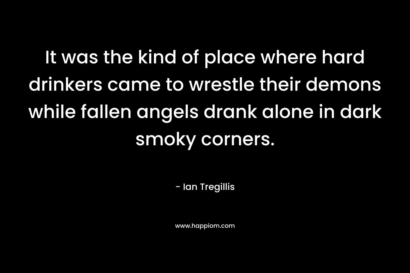 It was the kind of place where hard drinkers came to wrestle their demons while fallen angels drank alone in dark smoky corners. – Ian Tregillis