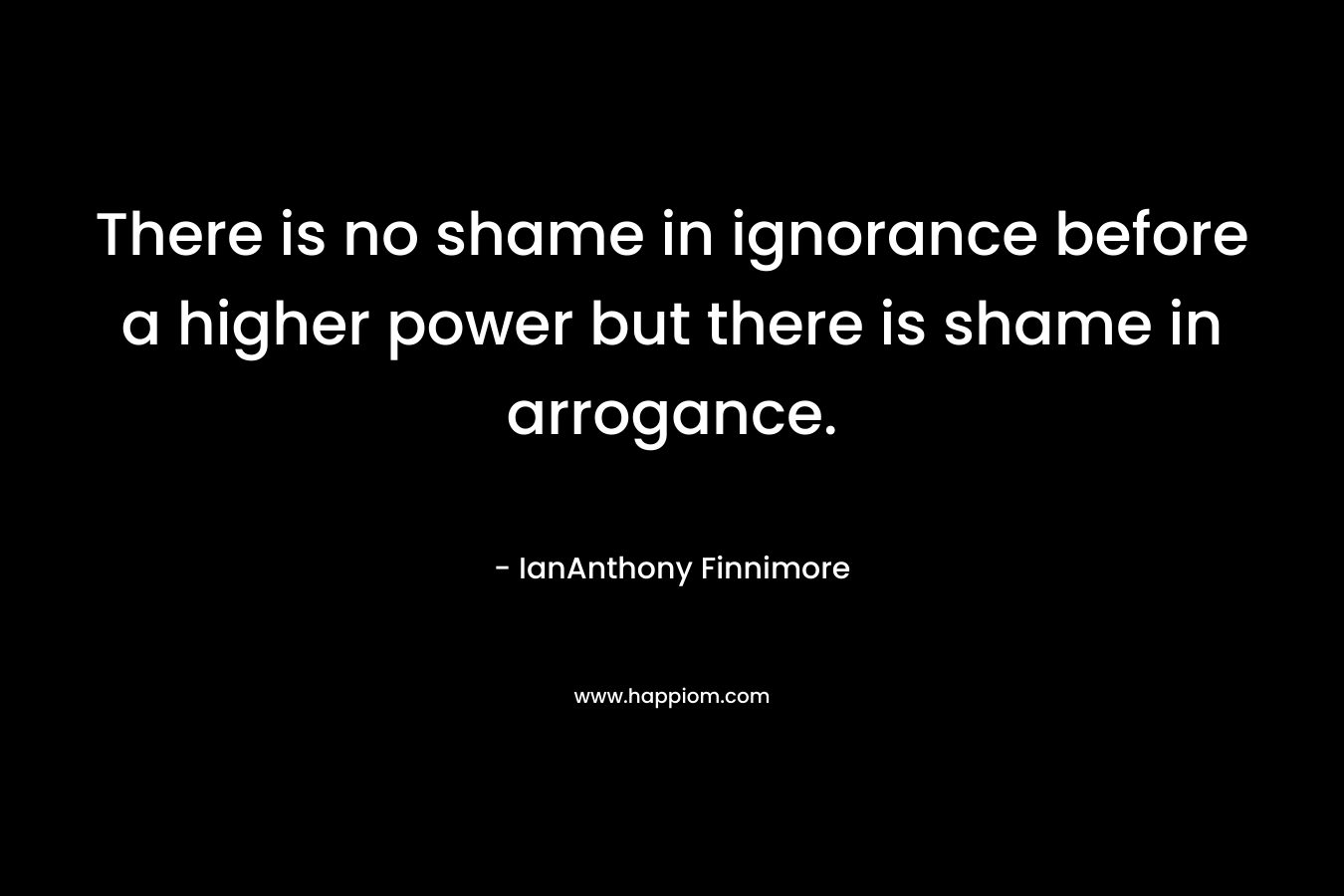 There is no shame in ignorance before a higher power but there is shame in arrogance.