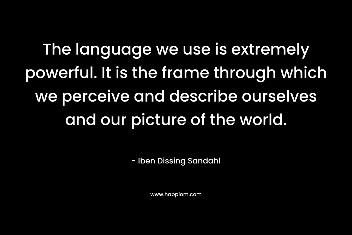 The language we use is extremely powerful. It is the frame through which we perceive and describe ourselves and our picture of the world. – Iben Dissing Sandahl