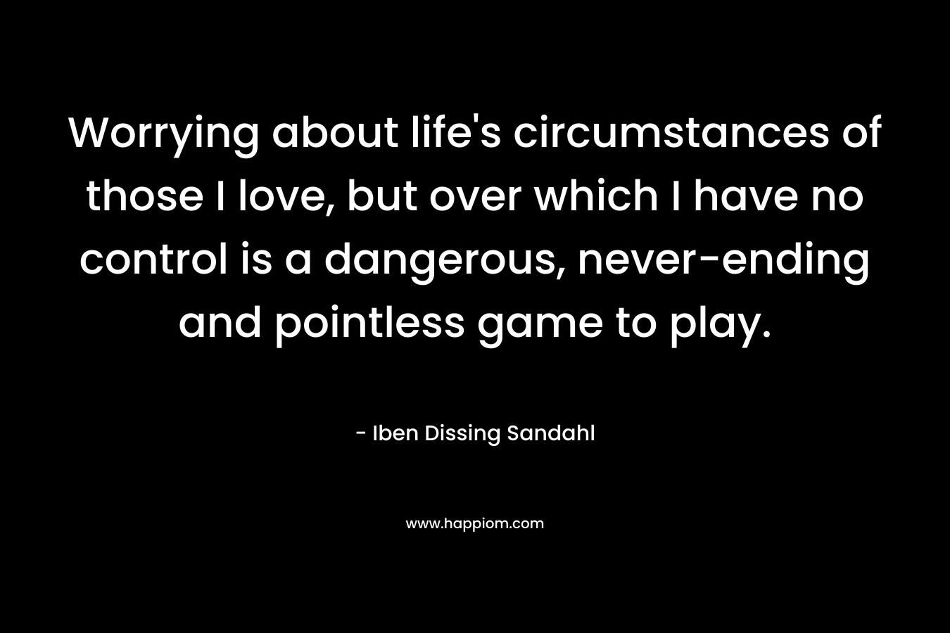Worrying about life's circumstances of those I love, but over which I have no control is a dangerous, never-ending and pointless game to play.