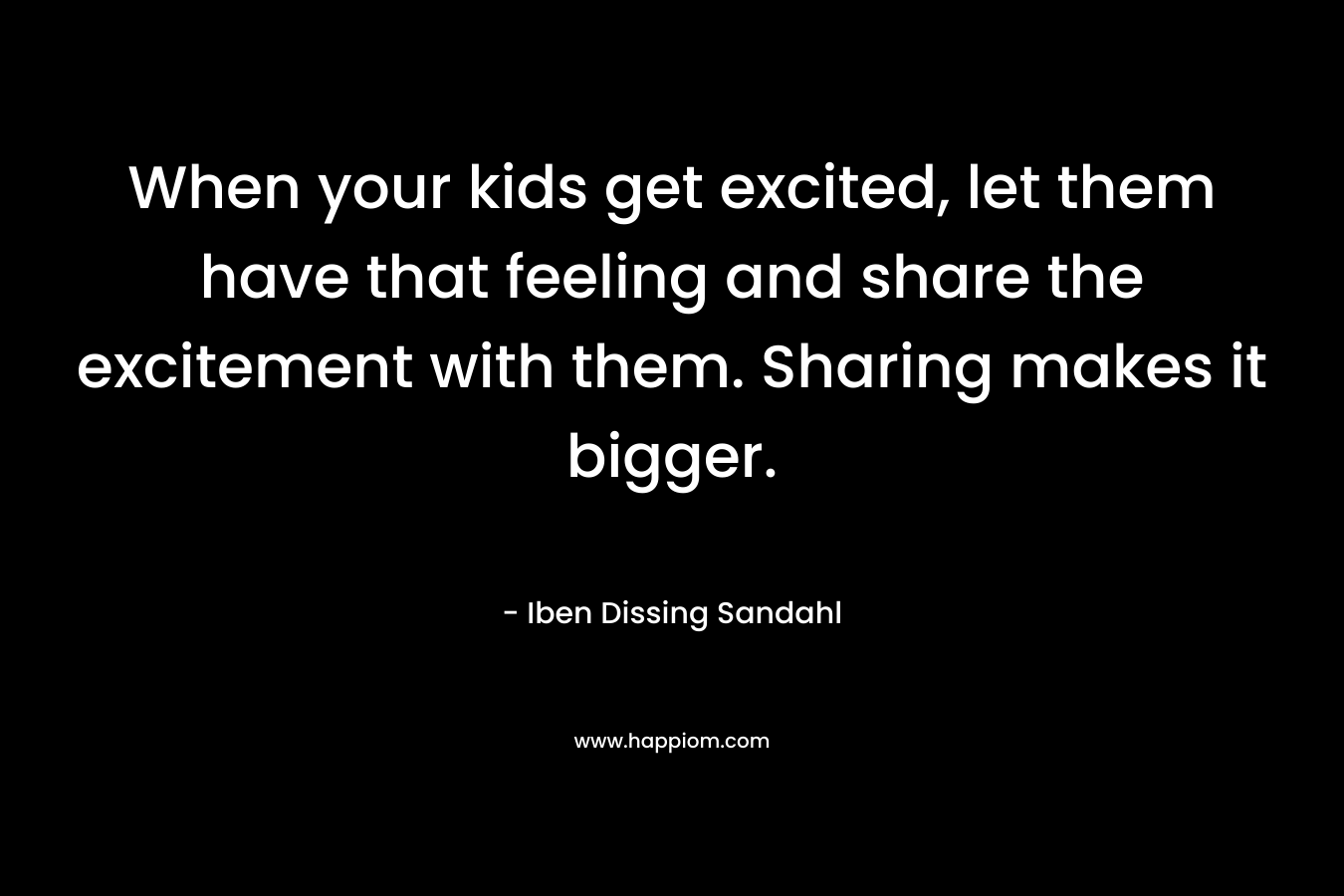 When your kids get excited, let them have that feeling and share the excitement with them. Sharing makes it bigger. – Iben Dissing Sandahl
