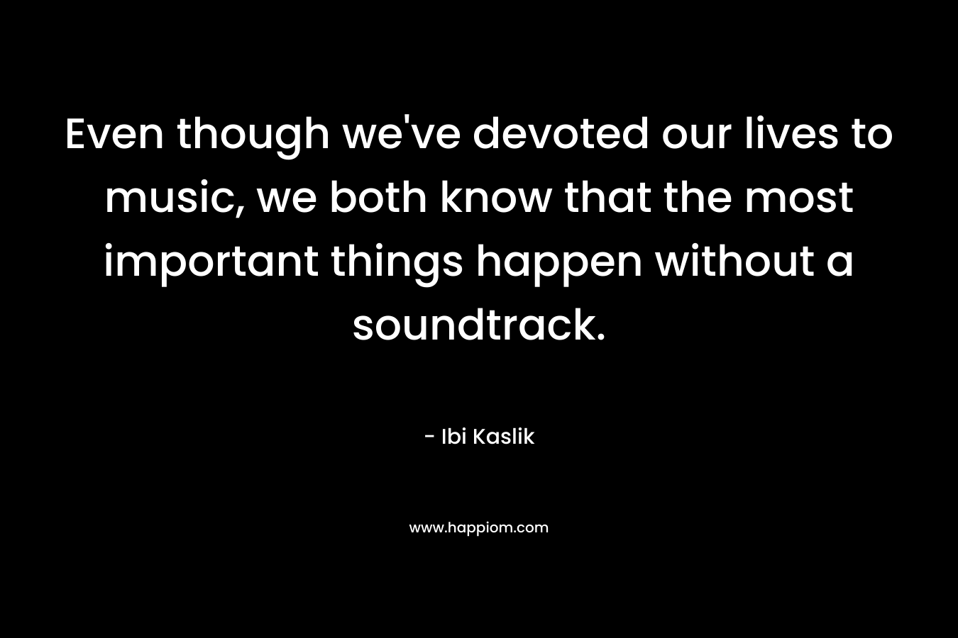 Even though we've devoted our lives to music, we both know that the most important things happen without a soundtrack.